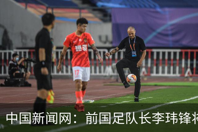 中国新闻网：前国足队长李玮锋将赴青海参加援青杯活动