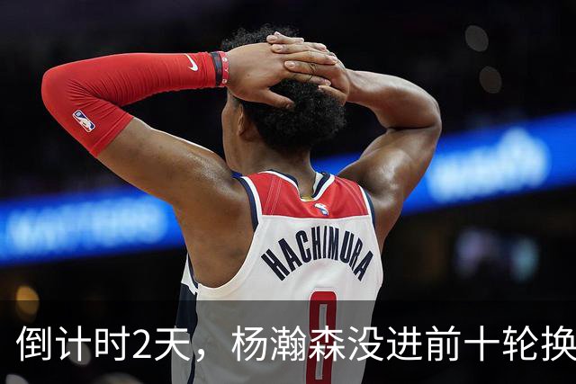 倒计时2天，杨瀚森没进前十轮换！美记：尼克斯有意询价杨瀚森！