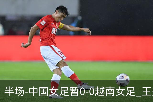 半场-中国女足暂0-0越南女足 王妍雯屡造险 谢宗梅、张程雪染黄