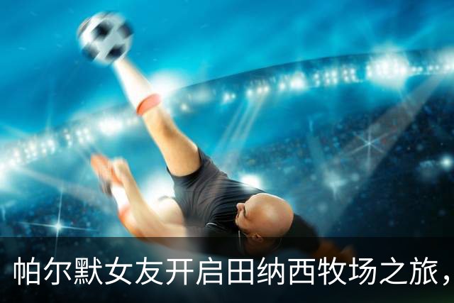 帕尔默女友开启田纳西牧场之旅，远离都市喧嚣体验牛仔风情
