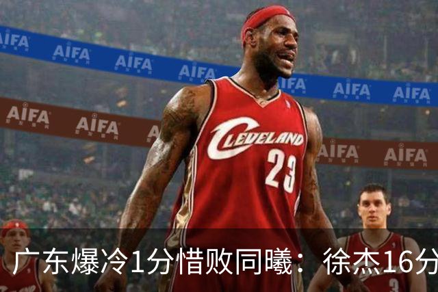 广东爆冷1分惜败同曦：徐杰16分丢绝杀 博日奇24+12丢扳平罚球