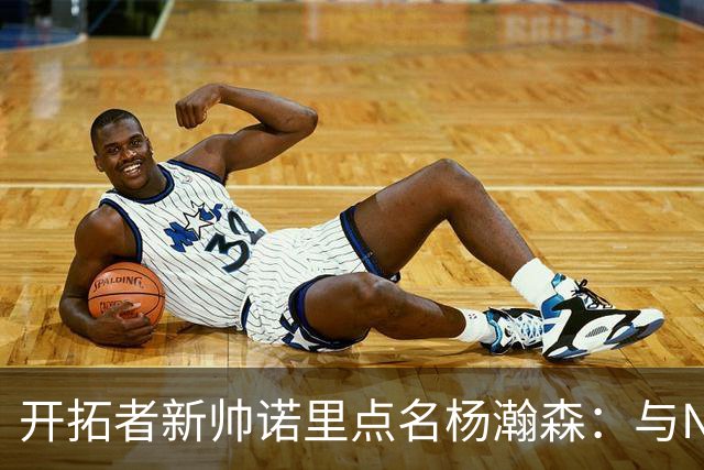 开拓者新帅诺里点名杨瀚森：与NBA级别打越多节奏越慢
