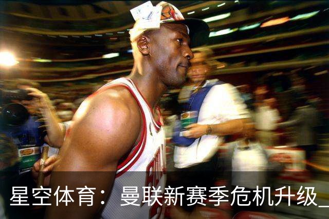 星空体育：曼联新赛季危机升级 管理层成众矢之的