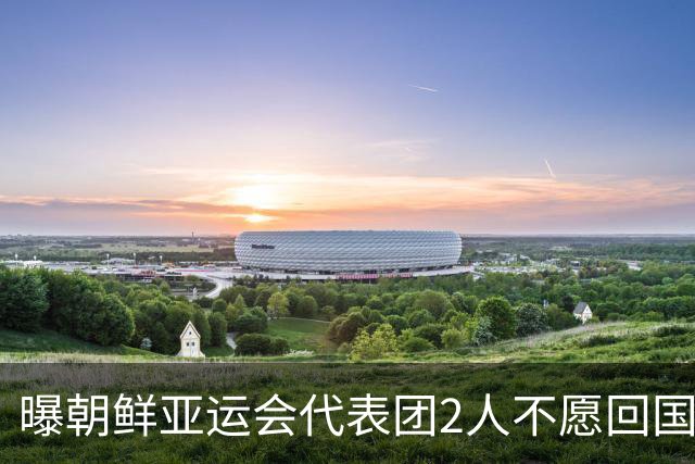 曝朝鲜亚运会代表团2人不愿回国！想留在日本+寻求庇护 不去韩国