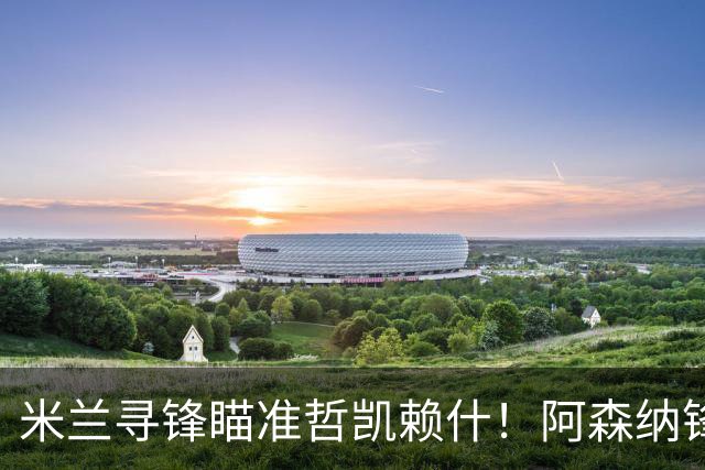 米兰寻锋瞄准哲凯赖什！阿森纳锋将坐冷板凳，冬窗有望与阿莫林重聚
