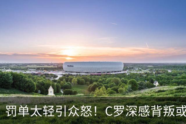 罚单太轻引众怒！C罗深感背叛或就此告别葡萄牙国家队