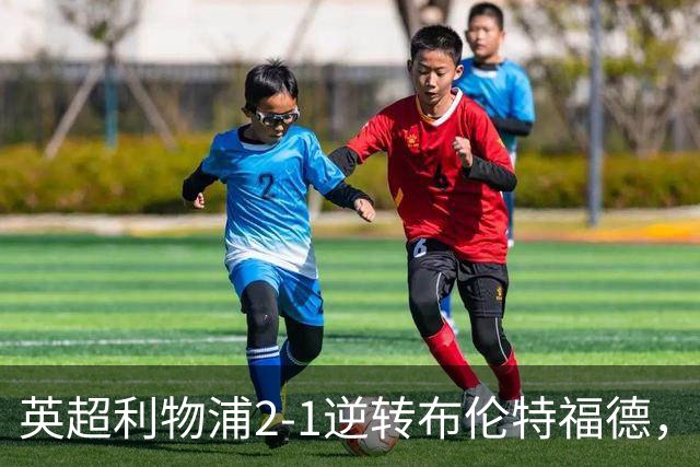 英超利物浦2-1逆转布伦特福德，伊萨克补时绝杀助球队抢分
