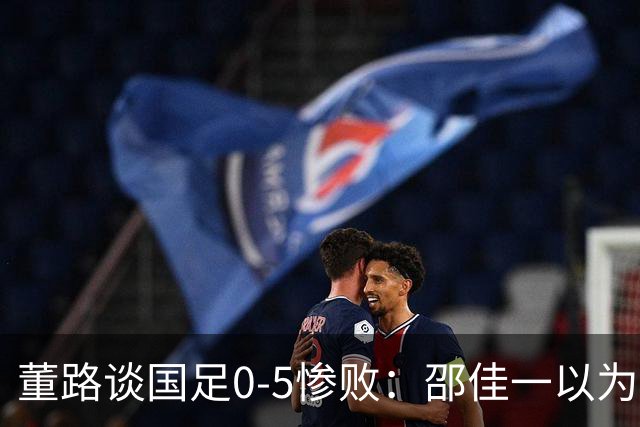 董路谈国足0-5惨败：邵佳一以为能点石成金？要是球员是石灰呢？