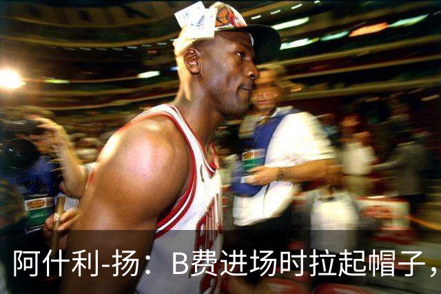 阿什利-扬：B费进场时拉起帽子，像是在向球迷展示自己仍生气